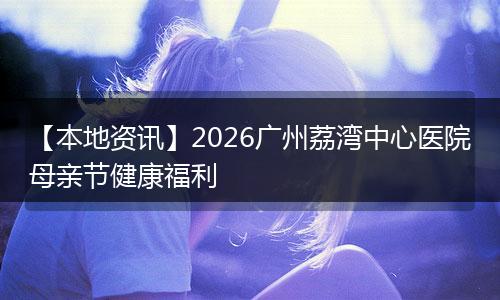【本地资讯】2026广州荔湾中心医院母亲节健康福利