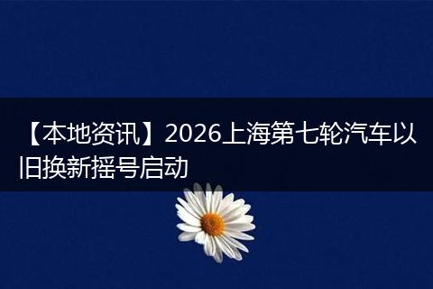 【本地资讯】2026上海第七轮汽车以旧换新摇号启动