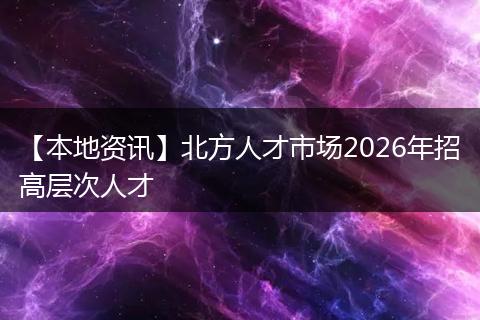 【本地资讯】北方人才市场2026年招高层次人才