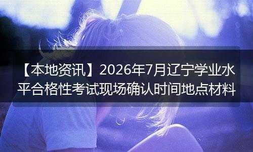 【本地资讯】2026年7月辽宁学业水平合格性考试现场确认时间地点材料