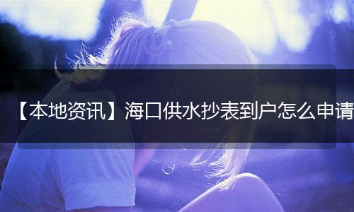 【本地资讯】海口供水抄表到户怎么申请