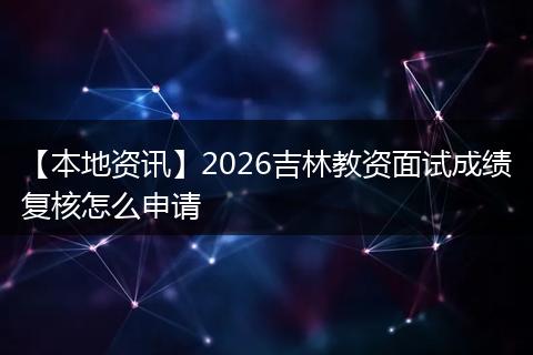 【本地资讯】2026吉林教资面试成绩复核怎么申请