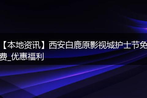 【本地资讯】西安白鹿原影视城护士节免费_优惠福利