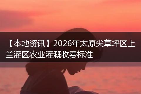 【本地资讯】2026年太原尖草坪区上兰灌区农业灌溉收费标准