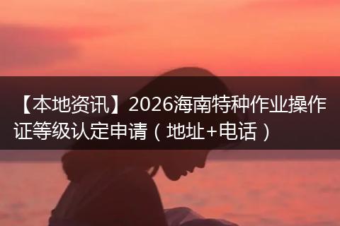 【本地资讯】2026海南特种作业操作证等级认定申请（地址+电话）