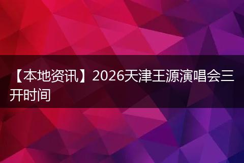 【本地资讯】2026天津王源演唱会三开时间