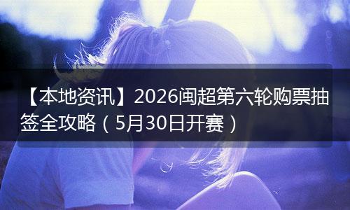【本地资讯】2026闽超第六轮购票抽签全攻略（5月30日开赛）