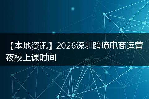【本地资讯】2026深圳跨境电商运营夜校上课时间