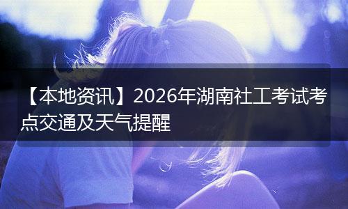【本地资讯】2026年湖南社工考试考点交通及天气提醒