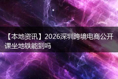 【本地资讯】2026深圳跨境电商公开课坐地铁能到吗