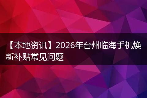 【本地资讯】2026年台州临海手机焕新补贴常见问题