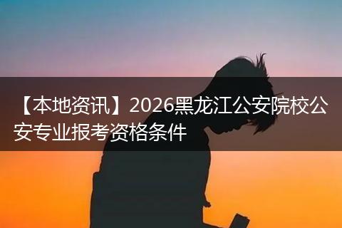 【本地资讯】2026黑龙江公安院校公安专业报考资格条件