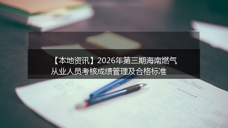 【本地资讯】2026年第三期海南燃气从业人员考核成绩管理及合格标准