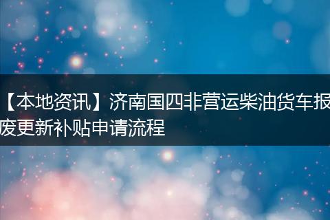 【本地资讯】济南国四非营运柴油货车报废更新补贴申请流程