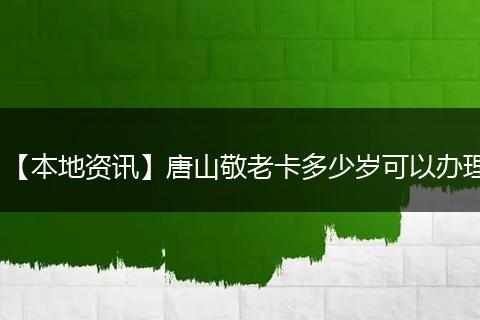 【本地资讯】唐山敬老卡多少岁可以办理
